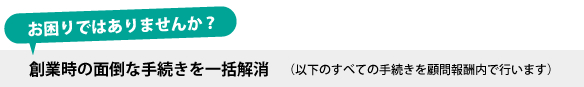 創業時の面倒な手続きを一括解消（以下のすべての手続きを顧問報酬内で行います）