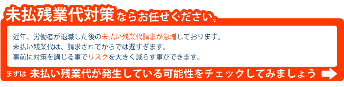 未払残業代対策ならお任せ下さい。近年、労働者が退職した後の未払い残業代請求が急増しております。未払い残業代は、請求されてからでは遅すぎます。事前に対策を講じる事でリスクを大きく減らす事ができます。未払い残業代が発生している可能性をチェックしてみましょう